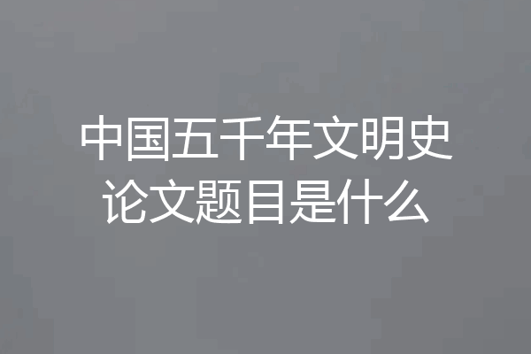 中国五千年文明史论文题目是什么