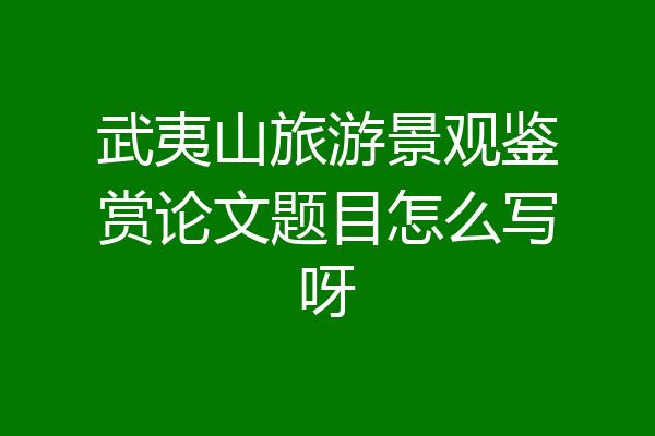 武夷山旅游景观鉴赏论文题目怎么写呀