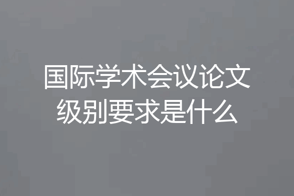国际学术会议论文级别要求是什么