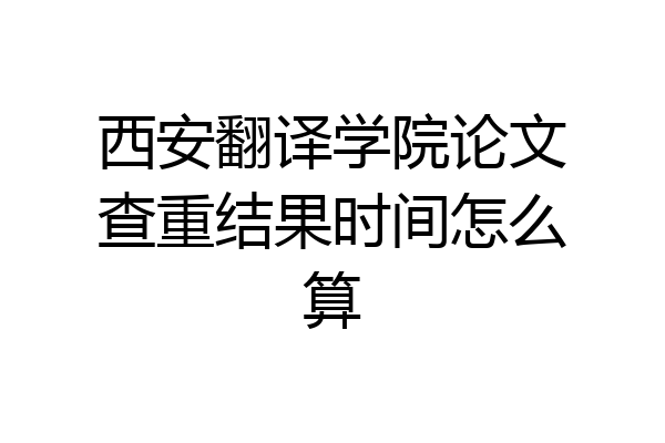 西安翻译学院论文查重结果时间怎么算