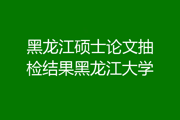 黑龙江硕士论文抽检结果黑龙江大学