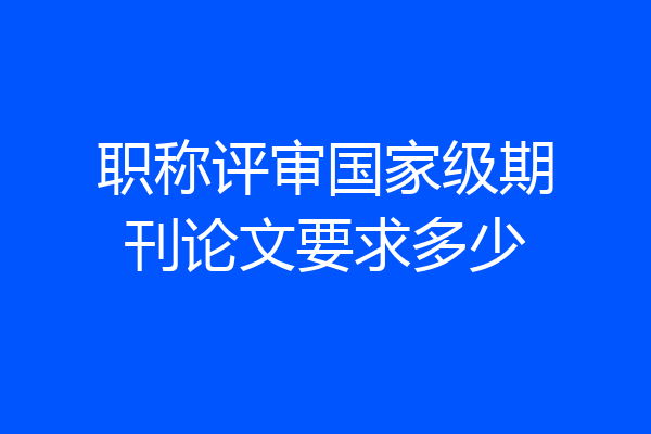 职称评审国家级期刊论文要求多少