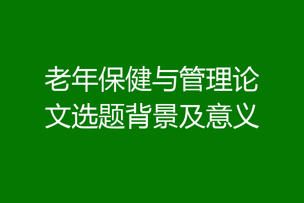 老年保健与管理论文选题背景及意义