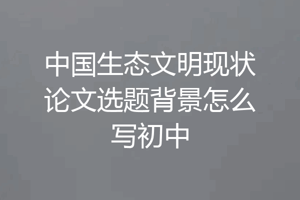 中国生态文明现状论文选题背景怎么写初中