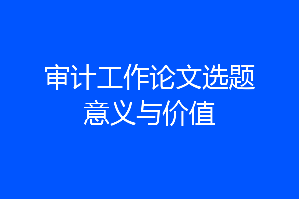 审计工作论文选题意义与价值