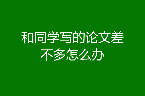 和同学写的论文差不多怎么办