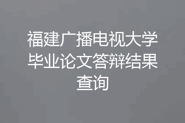 福建广播电视大学毕业论文答辩结果查询