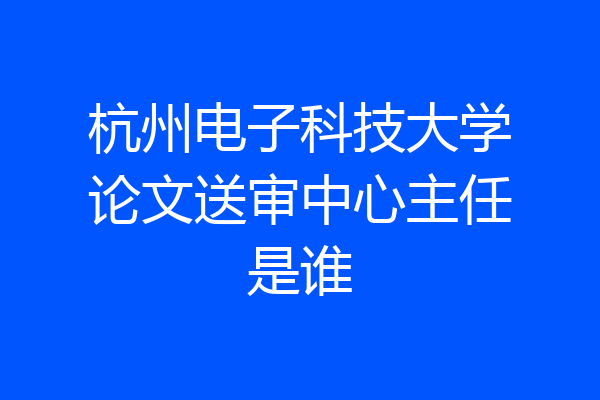 杭州电子科技大学论文送审中心主任是谁