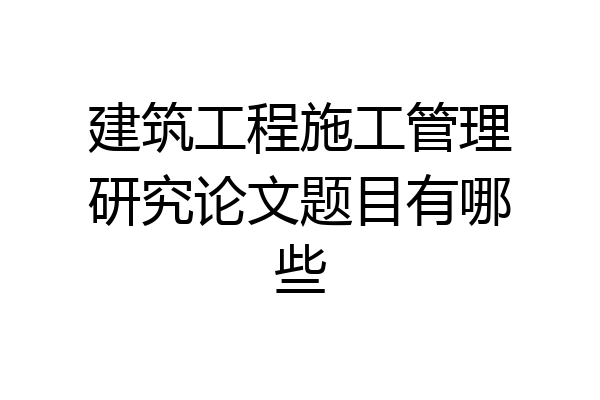 建筑工程施工管理研究论文题目有哪些
