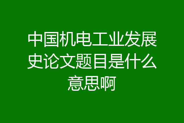 中国机电工业发展史论文题目是什么意思啊
