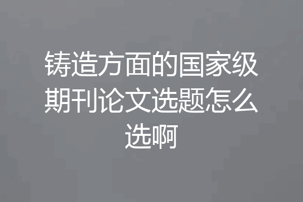 铸造方面的国家级期刊论文选题怎么选啊