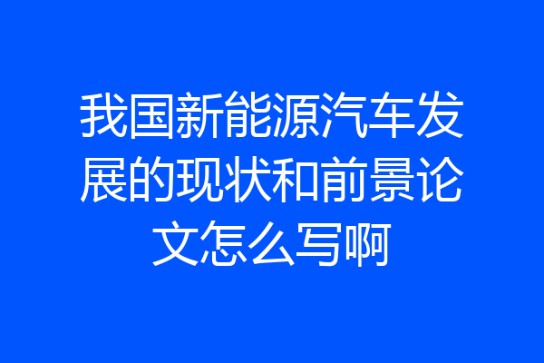 我国新能源汽车发展的现状和前景论文怎么写啊
