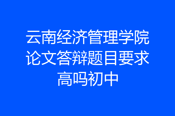 云南经济管理学院论文答辩题目要求高吗初中