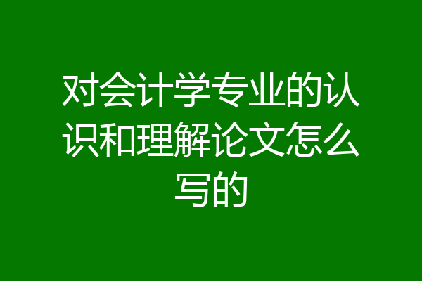 对会计学专业的认识和理解论文怎么写的