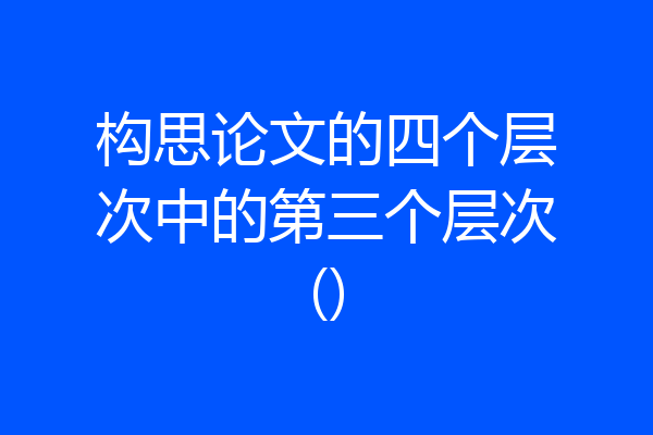 构思论文的四个层次中的第三个层次()
