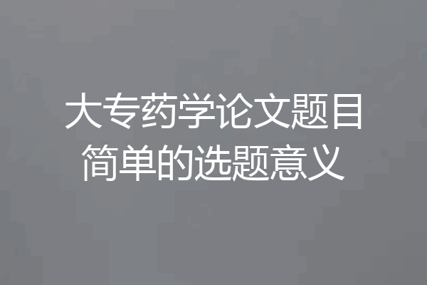 大专药学论文题目简单的选题意义