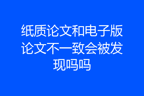纸质论文和电子版论文不一致会被发现吗吗