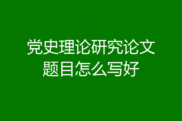 党史理论研究论文题目怎么写好