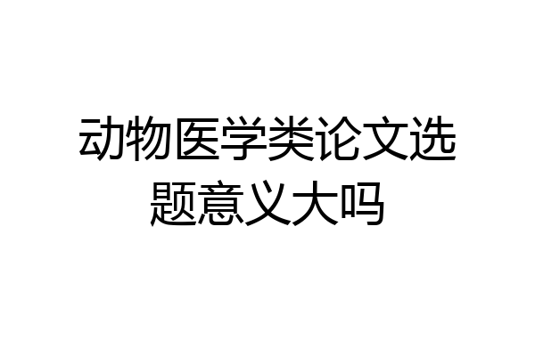 动物医学类论文选题意义大吗