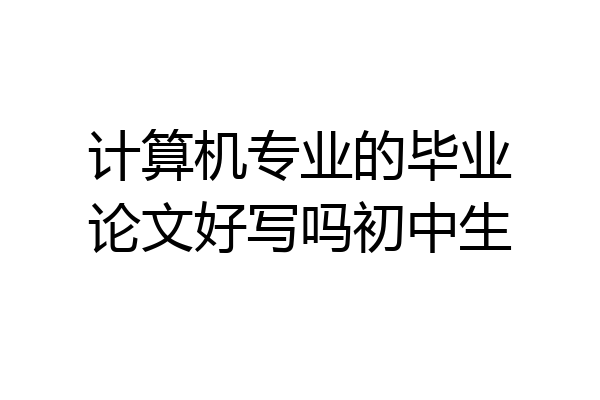 计算机专业的毕业论文好写吗初中生