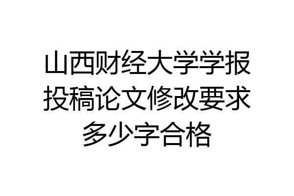 山西财经大学学报投稿论文修改要求多少字合格