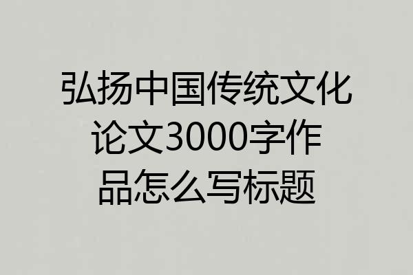 弘扬中国传统文化论文3000字作品怎么写标题