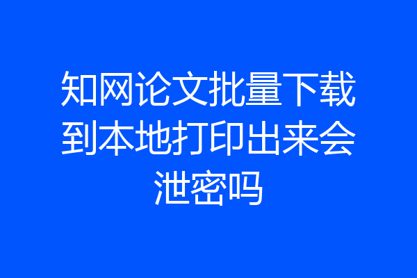 知网论文批量下载到本地打印出来会泄密吗