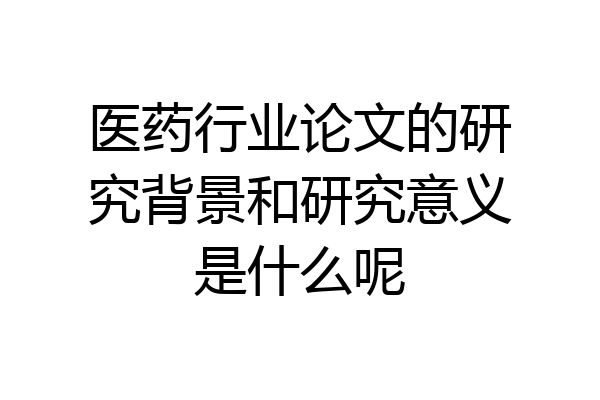 医药行业论文的研究背景和研究意义是什么呢