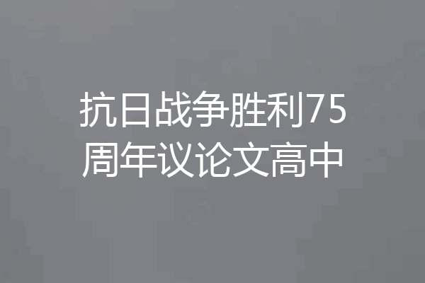 抗日战争胜利75周年议论文高中