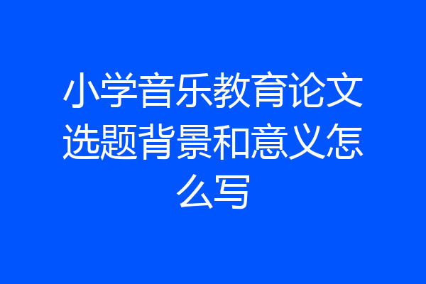小学音乐教育论文选题背景和意义怎么写