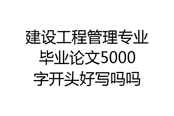 建设工程管理专业毕业论文5000字开头好写吗吗
