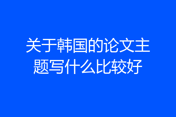 关于韩国的论文主题写什么比较好