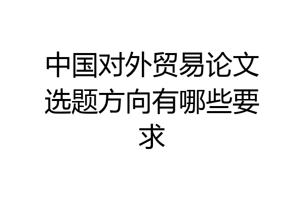 中国对外贸易论文选题方向有哪些要求