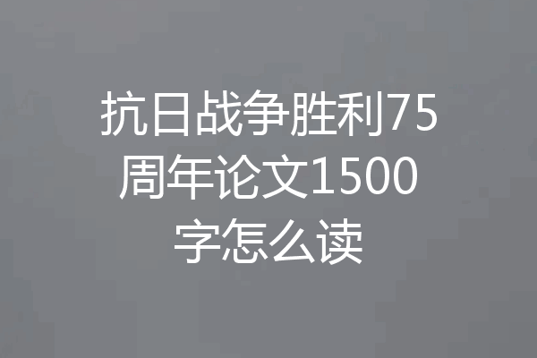 抗日战争胜利75周年论文1500字怎么读