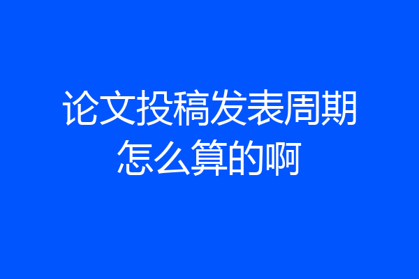 论文投稿发表周期怎么算的啊