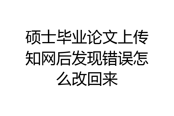 硕士毕业论文上传知网后发现错误怎么改回来