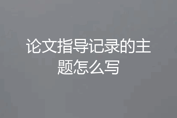 论文指导记录的主题怎么写