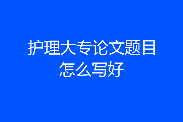 护理大专论文题目怎么写好