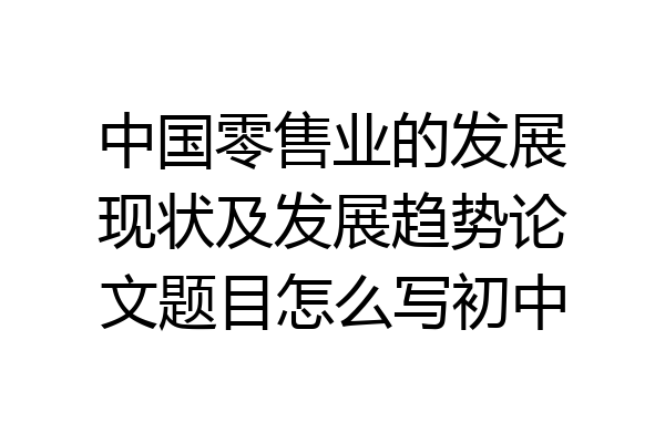 中国零售业的发展现状及发展趋势论文题目怎么写初中