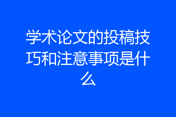 学术论文的投稿技巧和注意事项是什么