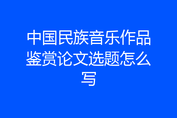 中国民族音乐作品鉴赏论文选题怎么写