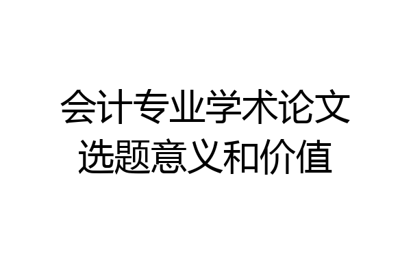 会计专业学术论文选题意义和价值