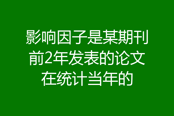 影响因子是某期刊前2年发表的论文在统计当年的