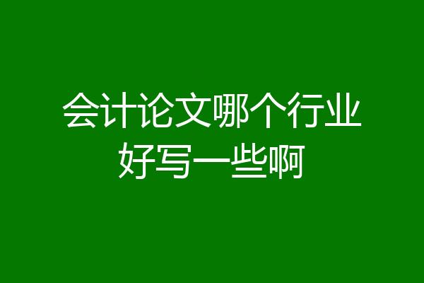 会计论文哪个行业好写一些啊