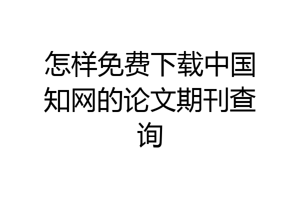 怎样免费下载中国知网的论文期刊查询