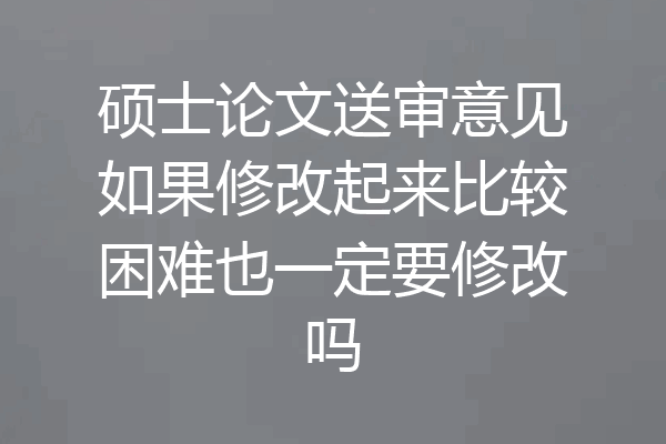 硕士论文送审意见如果修改起来比较困难也一定要修改吗