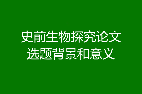 史前生物探究论文选题背景和意义