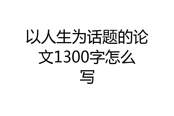 以人生为话题的论文1300字怎么写