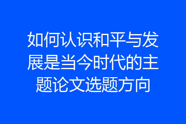 如何认识和平与发展是当今时代的主题论文选题方向