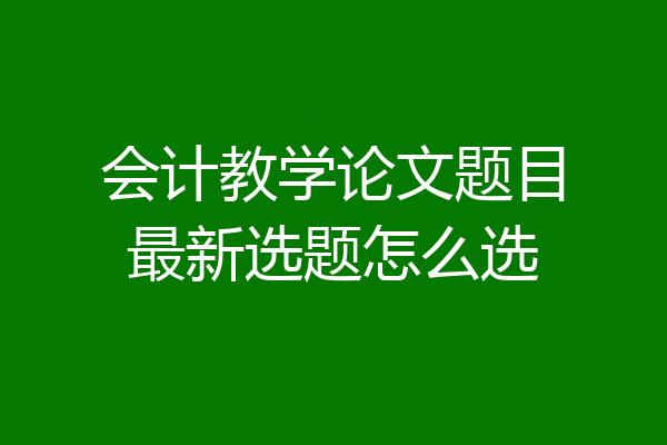 会计教学论文题目最新选题怎么选